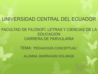 UNIVERSIDAD CENTRAL DEL ECUADOR
FACULTAD DE FILOSOFÍ, LETRAS Y CIENCIAS DE LA
EDUCACIÓN
CARRERA DE PARVULARIA
TEMA: “PEDAGOGÍA CONCEPTUAL”
ALUMNA: BARRAGÁN SOLANGE
 