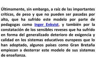 Últimamente, sin embargo, a raíz de las importantes
críticas, de peso y que no pueden ser pasadas por
alto, que ha sufrido este modelo por parte de
pedagogas como Inger Enkvist, y también por la
constatación de los sensibles reveses que ha sufrido
en forma del generalizado deterioro de exigencia y
calidad en los sistemas educativos europeos que lo
han adoptado, algunos países como Gran Bretaña
empiezan a desterrar este modelo de sus sistemas
de enseñanza.
 