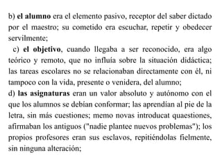 b) el alumno era el elemento pasivo, receptor del saber dictado
por el maestro; su cometido era escuchar, repetir y obedecer
servilmente;
c) el objetivo, cuando llegaba a ser reconocido, era algo
teórico y remoto, que no influía sobre la situación didáctica;
las tareas escolares no se relacionaban directamente con él, ni
tampoco con la vida, presente o venidera, del alumno;
d) las asignaturas eran un valor absoluto y autónomo con el
que los alumnos se debían conformar; las aprendían al pie de la
letra, sin más cuestiones; memo novas introducat quaestiones,
afirmaban los antiguos ("nadie plantee nuevos problemas"); los
propios profesores eran sus esclavos, repitiéndolas fielmente,
sin ninguna alteración;
 