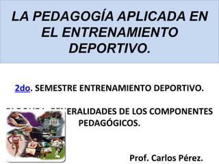 LA PEDAGOGÍA APLICADA EN
EL ENTRENAMIENTO
DEPORTIVO.
2do. SEMESTRE ENTRENAMIENTO DEPORTIVO.
BLOQUE I: GENERALIDADES DE LOS COMPONENTES
PEDAGÓGICOS.
Prof. Carlos Pérez.
 