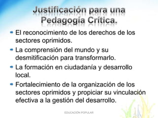 El reconocimiento de los derechos de los
sectores oprimidos.
La comprensión del mundo y su
desmitificación para transformarlo.
La formación en ciudadanía y desarrollo
local.
Fortalecimiento de la organización de los
sectores oprimidos y propiciar su vinculación
efectiva a la gestión del desarrollo.
                EDUCACIÓN POPULAR
 