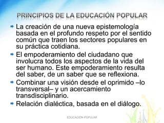 La creación de una nueva epistemología
basada en el profundo respeto por el sentido
común que traen los sectores populares en
su práctica cotidiana.
El empoderamiento del ciudadano que
involucra todos los aspectos de la vida del
ser humano. Este empoderamiento resulta
del saber, de un saber que se reflexiona.
Combinar una visión desde el oprimido –lo
transversal– y un acercamiento
transdisciplinario.
Relación dialéctica, basada en el diálogo.
                EDUCACIÓN POPULAR
 