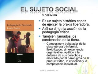 EL OPRIMIDO

  Es un sujeto histórico capaz
  de ejercer la praxis liberadora.
  A él se dirige la acción de la
  pedagogía crítica.
  También llamados los
  condenados de la tierra.
   – Campesino y trabajador de la
     clase obrera o informal,
     flexibilizado, sin experiencia
     organizativa, apático a la
     defensa de sus derechos y
     motivado por el paradigma de la
     productividad, la eficiencia y la
     competencia individual.

EDUCACIÓN POPULAR
 