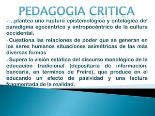 Promueve una conciencia ético-crítica en el educando (Dussel, 1998), que atravesada por el diálogo, hace surgir una relación horizontal entre educador-educando, para producir un nuevo conocimiento a partir de esta experiencia.”         (Freire, 1988)PEDAGOGIA CRITICA…plantea una ruptura epistemológica y ontológica del paradigma egocéntrico y antropocéntrico de la cultura occidental. 