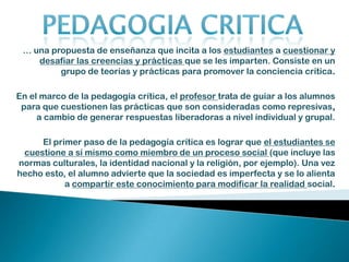 Supera la visión estática del discurso monológico de la educación tradicional (depositaria de información, bancaria, en términos de Freire), que produce en el educando un efecto de pasividad y una lectura fragmentada de la realidad. PEDAGOGIA CRITICAEl reconocimiento de lo diverso, el respeto a la diferencia y la superación de las desigualdades son una exigencia ética de la pedagogía crítica y el imperativo de la construcción de un mundo mejor (como utopía de lo real y concreto).En La educación como práctica de la libertad (1969 )Y Pedagogía del oprimido( 1970) Paulo Freire desarrolla y sistematiza una concepción pedagógica crítica liberadora –en la que se profundiza la tesis martiana– integrada implícitamente a su propuesta teórica que renueva la antropología filosófica de la educación a principios de los años setenta.