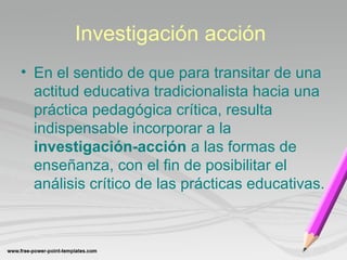 Investigación acción 
• En el sentido de que para transitar de una 
actitud educativa tradicionalista hacia una 
práctica pedagógica crítica, resulta 
indispensable incorporar a la 
investigación-acción a las formas de 
enseñanza, con el fin de posibilitar el 
análisis crítico de las prácticas educativas. 
 