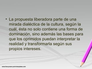 • La propuesta liberadora parte de una 
mirada dialéctica de la cultura, según la 
cuál, ésta no solo contiene una forma de 
dominación, sino además las bases para 
que los oprimidos puedan interpretar la 
realidad y transformarla según sus 
propios intereses. 
 