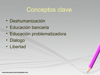 Conceptos clave 
• Deshumanización 
• Educación bancaria 
• Educación problematizadora 
• Dialogo 
• Libertad 
 