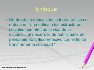 Enfoque 
• Dentro de la educación, la teoría crítica se 
enfoca en "una crítica a las estructuras 
sociales que afectan la vida de la 
escuela…el desarrollo de habilidades de 
pensamiento crítico-reflexivo con el fin de 
transformar la sociedad ". 
 