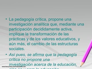 • La pedagogía crítica, propone una 
investigación analítica que, mediante una 
participación decididamente activa, 
implique la transformación de las 
prácticas y de los valores educativos, y 
aún más, el cambio de las estructuras 
sociales. 
• Así pues, se afirma que la pedagogía 
crítica no propone una 
investigación acerca de la educación, 
sino en y para la educación 
 