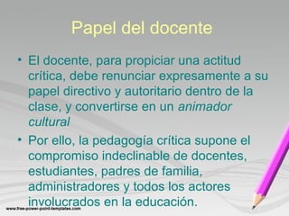 Papel del docente 
• El docente, para propiciar una actitud 
crítica, debe renunciar expresamente a su 
papel directivo y autoritario dentro de la 
clase, y convertirse en un animador 
cultural 
• Por ello, la pedagogía crítica supone el 
compromiso indeclinable de docentes, 
estudiantes, padres de familia, 
administradores y todos los actores 
involucrados en la educación. 
 