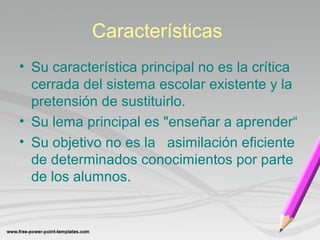 Características 
• Su característica principal no es la crítica 
cerrada del sistema escolar existente y la 
pretensión de sustituirlo. 
• Su lema principal es "enseñar a aprender“ 
• Su objetivo no es la asimilación eficiente 
de determinados conocimientos por parte 
de los alumnos. 
 