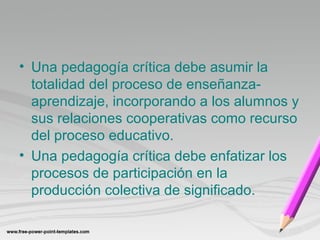 • Una pedagogía crítica debe asumir la 
totalidad del proceso de enseñanza-aprendizaje, 
incorporando a los alumnos y 
sus relaciones cooperativas como recurso 
del proceso educativo. 
• Una pedagogía crítica debe enfatizar los 
procesos de participación en la 
producción colectiva de significado. 
 