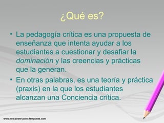 ¿Qué es? 
• La pedagogía crítica es una propuesta de 
enseñanza que intenta ayudar a los 
estudiantes a cuestionar y desafiar la 
dominación y las creencias y prácticas 
que la generan. 
• En otras palabras, es una teoría y práctica 
(praxis) en la que los estudiantes 
alcanzan una Conciencia crítica. 
 