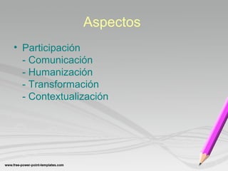Aspectos 
• Participación 
- Comunicación 
- Humanización 
- Transformación 
- Contextualización 
 