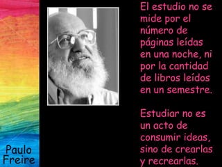 Paulo
Freire
El estudio no se
mide por el
número de
páginas leídas
en una noche, ni
por la cantidad
de libros leídos
en un semestre.
Estudiar no es
un acto de
consumir ideas,
sino de crearlas
y recrearlas.
 
