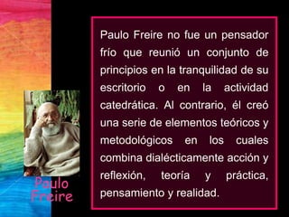 Paulo
Freire
Paulo Freire no fue un pensador
frío que reunió un conjunto de
principios en la tranquilidad de su
escritorio o en la actividad
catedrática. Al contrario, él creó
una serie de elementos teóricos y
metodológicos en los cuales
combina dialécticamente acción y
reflexión, teoría y práctica,
pensamiento y realidad.
 