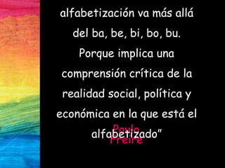 Paulo
Freire
alfabetización va más allá
del ba, be, bi, bo, bu.
Porque implica una
comprensión crítica de la
realidad social, política y
económica en la que está el
alfabetizado”
 