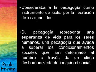 •Consideraba a la pedagogía como
instrumento de lucha por la liberación
de los oprimidos.
•Su pedagogía representa una
esperanza de vida para los seres
humanos, una pedagogía que ayuda
a superar los condicionamientos
sociales que han deformado al
hombre a través de un clima
deshumanizante de inequidad social.Paulo
Freire
 