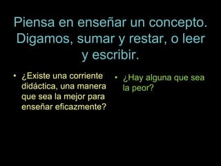 Piensa en enseñar un concepto.
Digamos, sumar y restar, o leer
y escribir.
• ¿Existe una corriente
didáctica, una manera
que sea la mejor para
enseñar eficazmente?
• ¿Hay alguna que sea
la peor?
 