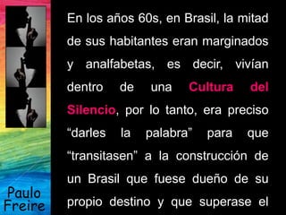 Paulo
Freire
En los años 60s, en Brasil, la mitad
de sus habitantes eran marginados
y analfabetas, es decir, vivían
dentro de una Cultura del
Silencio, por lo tanto, era preciso
“darles la palabra” para que
“transitasen” a la construcción de
un Brasil que fuese dueño de su
propio destino y que superase el
 