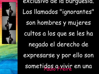 Paulo Freire
exclusivo de la burguesía.
Los llamados "ignorantes"
son hombres y mujeres
cultos a los que se les ha
negado el derecho de
expresarse y por ello son
sometidos a vivir en una
 