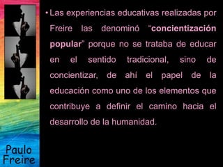 Paulo
Freire
• Las experiencias educativas realizadas por
Freire las denominó “concientización
popular” porque no se trataba de educar
en el sentido tradicional, sino de
concientizar, de ahí el papel de la
educación como uno de los elementos que
contribuye a definir el camino hacia el
desarrollo de la humanidad.
 