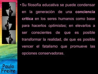 Paulo
Freire
• Su filosofía educativa se puede condensar
en la generación de una conciencia
crítica en los seres humanos como base
para hacerlos optimistas; en elevarlos a
ser conscientes de que es posible
transformar la realidad, de que es posible
vencer el fatalismo que promueve las
opciones conservadoras.
 