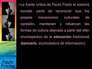 Paulo
Freire
• La fuerte crítica de Paulo Freire al sistema
escolar, parte de reconocer que los
propios mecanismos culturales de
opresión, mantienen y refuerzan las
formas de cultura alienada a partir del afán
enciclopédico de la educación tradicional
(bancaria, acumuladora de información).
 