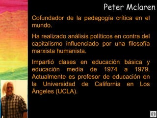 Peter Mclaren
Cofundador de la pedagogía crítica en el
mundo.
Ha realizado análisis políticos en contra del
capitalismo influenciado por una filosofía
marxista humanista.
Impartió clases en educación básica y
educación media de 1974 a 1979.
Actualmente es profesor de educación en
la Universidad de California en Los
Ángeles (UCLA).
 