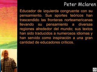 Peter Mclaren
Educador de izquierda congruente con su
pensamiento. Sus aportes teóricos han
trascendido las fronteras norteamericanas
llevando su pensamiento a diversas
regiones alrededor del mundo; sus textos
han sido traducidos a numerosos idiomas y
han servido como inspiración a una gran
cantidad de educadores críticos.
 