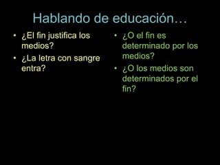 Hablando de educación…
• ¿El fin justifica los
medios?
• ¿La letra con sangre
entra?
• ¿O el fin es
determinado por los
medios?
• ¿O los medios son
determinados por el
fin?
 