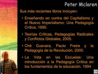 Peter Mclaren
Sus más recientes libros incluyen:
• Enseñando en contra del Capitalismo y
el Nuevo Imperialismo: Una Pedagogía
Crítica, 1995.
• Teorías Críticas, Pedagogías Radicales
y Conflictos Globales, 2005.
• Ché Guevara, Paulo Freire y la
Pedagogía de la Revolución, 2000.
• La Vida en las Escuelas: Una
introducción a la Pedagogía Crítica en
los fundamentos de la educación. 1994
 