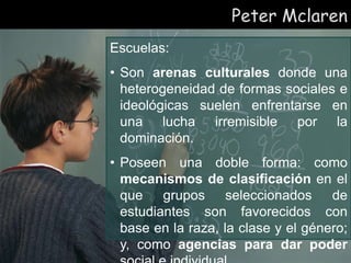 Peter Mclaren
Escuelas:
• Son arenas culturales donde una
heterogeneidad de formas sociales e
ideológicas suelen enfrentarse en
una lucha irremisible por la
dominación.
• Poseen una doble forma: como
mecanismos de clasificación en el
que grupos seleccionados de
estudiantes son favorecidos con
base en la raza, la clase y el género;
y, como agencias para dar poder
 