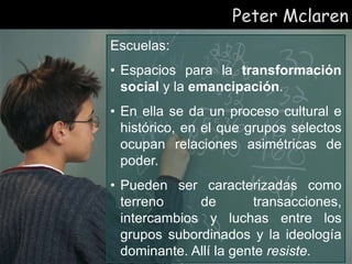Peter Mclaren
Escuelas:
• Espacios para la transformación
social y la emancipación.
• En ella se da un proceso cultural e
histórico, en el que grupos selectos
ocupan relaciones asimétricas de
poder.
• Pueden ser caracterizadas como
terreno de transacciones,
intercambios y luchas entre los
grupos subordinados y la ideología
dominante. Allí la gente resiste.
 