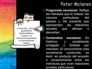Peter Mclaren
• Programas escolares: Refleja
los intereses que le rodean; las
visiones particulares del
pasado y del presente que
representan, las relaciones
sociales que afirman o
descartan.
• Contenidos escolares: Es
histórico y socialmente
arraigado y limitado por
intereses. El conocimiento esta
socialmente construido, es
decir, es producto del acuerdo
o consentimiento entre los
individuos que viven relaciones
sociales particulares.
La escuela, ¿provee
igualdad de
oportunidades y
acceso a la
democracia igualitaria
y al pensamiento
crítico?
 