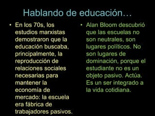 Hablando de educación…
• En los 70s, los
estudios marxistas
demostraron que la
educación buscaba,
principalmente, la
reproducción de
relaciones sociales
necesarias para
mantener la
economía de
mercado: la escuela
era fábrica de
trabajadores pasivos.
• Alan Bloom descubrió
que las escuelas no
son neutrales, son
lugares políticos. No
son lugares de
dominación, porque el
estudiante no es un
objeto pasivo. Actúa.
Es un ser integrado a
la vida cotidiana.
 