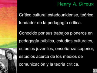 Crítico cultural estadounidense, teórico
fundador de la pedagogía crítica.
Conocido por sus trabajos pioneros en
pedagogía pública, estudios culturales,
estudios juveniles, enseñanza superior,
estudios acerca de los medios de
comunicación y la teoría crítica.
Henry A. Giroux
 