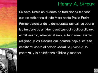 Su obra ilustra un número de tradiciones teóricas
que se extienden desde Marx hasta Paulo Freire.
Férreo defensor de la democracia radical; se opone
las tendencias antidemocráticas del neoliberalismo,
el militarismo, el imperialismo, el fundamentalismo
religioso, y los ataques que ocurren bajo el estado
neoliberal sobre el salario social, la juventud, la
pobreza, y la enseñanza pública y superior.
Henry A. Giroux
 