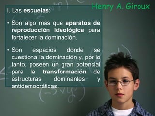I. Las escuelas:
• Son algo más que aparatos de
reproducción ideológica para
fortalecer la dominación.
• Son espacios donde se
cuestiona la dominación y, por lo
tanto, poseen un gran potencial
para la transformación de
estructuras dominantes y
antidemocráticas.
Henry A. Giroux
 