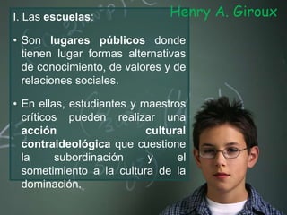 I. Las escuelas:
• Son lugares públicos donde
tienen lugar formas alternativas
de conocimiento, de valores y de
relaciones sociales.
• En ellas, estudiantes y maestros
críticos pueden realizar una
acción cultural
contraideológica que cuestione
la subordinación y el
sometimiento a la cultura de la
dominación.
Henry A. Giroux
 