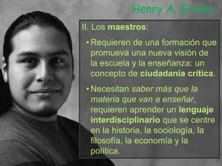 II. Los maestros:
• Requieren de una formación que
promueva una nueva visión de
la escuela y la enseñanza: un
concepto de ciudadanía crítica.
• Necesitan saber más que la
materia que van a enseñar,
requieren aprender un lenguaje
interdisciplinario que se centre
en la historia, la sociología, la
filosofía, la economía y la
política.
Henry A. Giroux
 