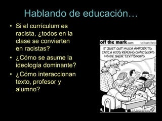 Hablando de educación…
• Si el currículum es
racista, ¿todos en la
clase se convierten
en racistas?
• ¿Cómo se asume la
ideología dominante?
• ¿Cómo interaccionan
texto, profesor y
alumno?
 