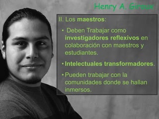 II. Los maestros:
• Deben Trabajar como
investigadores reflexivos en
colaboración con maestros y
estudiantes.
• Intelectuales transformadores.
• Pueden trabajar con la
comunidades donde se hallan
inmersos.
Henry A. Giroux
 