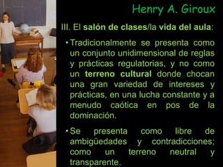 III. El salón de clases/la vida del aula:
• Tradicionalmente se presenta como
un conjunto unidimensional de reglas
y prácticas regulatorias, y no como
un terreno cultural donde chocan
una gran variedad de intereses y
prácticas, en una lucha constante y a
menudo caótica en pos de la
dominación.
• Se presenta como libre de
ambigüedades y contradicciones;
como un terreno neutral y
transparente.
Henry A. Giroux
 