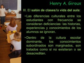 III. El salón de clases/la vida del aula:
• Las diferencias culturales entre los
estudiantes con frecuencia se
consideran deficiencias: las historias,
experiencias y conocimientos de los
alumnos se ignoran.
• Dentro de la cultura escolar
dominante, los conocimientos
subordinados son marginados, son
tratados como si no existieran o se
desacreditan.
Henry A. Giroux
 