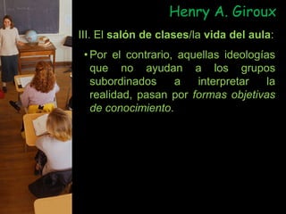 Henry A. Giroux
III. El salón de clases/la vida del aula:
• Por el contrario, aquellas ideologías
que no ayudan a los grupos
subordinados a interpretar la
realidad, pasan por formas objetivas
de conocimiento.
 