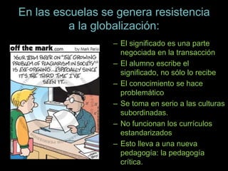 En las escuelas se genera resistencia
a la globalización:
– El significado es una parte
negociada en la transacción
– El alumno escribe el
significado, no sólo lo recibe
– El conocimiento se hace
problemático
– Se toma en serio a las culturas
subordinadas.
– No funcionan los currículos
estandarizados
– Esto lleva a una nueva
pedagogía: la pedagogía
crítica.
 