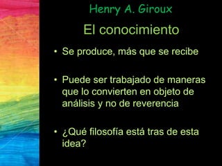 Henry A. Giroux
El conocimiento
• Se produce, más que se recibe
• Puede ser trabajado de maneras
que lo convierten en objeto de
análisis y no de reverencia
• ¿Qué filosofía está tras de esta
idea?
 