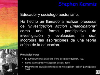 Stephen Kemmis
Educador y sociólogo australiano.
Ha hecho un llamado a realizar procesos
de “Investigación Acción Emancipatoria”
como una forma participativa de
investigación y evaluación, la cual
incorpora las aspiraciones de una teoría
crítica de la educación.
Principales obras:
• El currículum: más allá de la teoría de la reproducción. 1997
• Cómo planificar la investigación-acción, 1988
• Mejorando la educación mediante la investigación–acción–participación,
2002
 